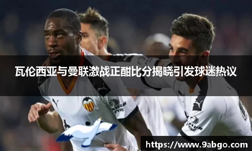 瓦伦西亚与曼联激战正酣比分揭晓引发球迷热议